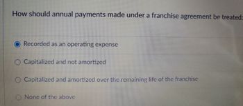 How should annual payments made under a franchise agreement be treated:
Recorded as an operating expense
Capitalized and not amortized
O Capitalized and amortized over the remaining life of the franchise
None of the above