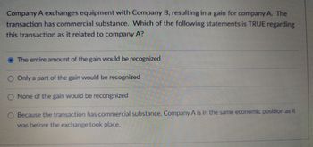 Company A exchanges equipment with Company B, resulting in a gain for company A. The
transaction has commercial substance. Which of the following statements is TRUE regarding
this transaction as it related to company A?
The entire amount of the gain would be recognized
Only a part of the gain would be recognized
None of the gain would be recongnized
Because the transaction has commercial substance. Company A is in the same economic position as it
was before the exchange took place.