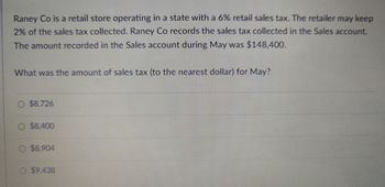 Raney Co is a retail store operating in a state with a 6% retail sales tax. The retailer may keep
2% of the sales tax collected. Raney Co records the sales tax collected in the Sales account.
The amount recorded in the Sales account during May was $148,400.
What was the amount of sales tax (to the nearest dollar) for May?
O $8.726
O $8,400
O $8.904
O $9.438