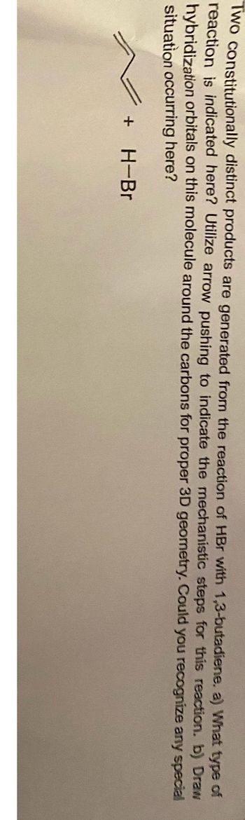 Two constitutionally distinct products are generated from the reaction of HBr with 1,3-butadiene. a) What type of
reaction is indicated here? Utilize arrow pushing to indicate the mechanistic steps for this reaction. b) Draw
hybridization orbitals on this molecule around the carbons for proper 3D geometry. Could you recognize any special
situation occurring here?
+
H-Br