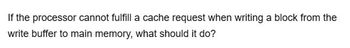 If the processor cannot fulfill a cache request when writing a block from the
write buffer to main memory, what should it do?