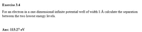Exercise 3.4
For an electron in a one-dimensional infinite potential well of width 1 Å calculate the separation
between the two lowest energy levels.
Ans: 113.27 eV
