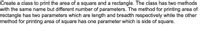 Create a class to print the area of a square and a rectangle. The class has two methods
with the same name but different number of parameters. The method for printing area of
rectangle has two parameters which are length and breadth respectively while the other
method for printing area of square has one parameter which is side of square.
