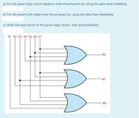 a) For the given logic circuit diagram write the program by using the gate level modeling.
b) For the given truth table write the program by using the data flow Modelling.
c) Write the test bench of the given logic circuit with all possibilities
Y1 Y2 Y3 Y4 Y5 Y6 Y7
A2
A1
A0
