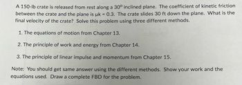 A 150-lb crate is released from rest along a 30° inclined plane. The coefficient of kinetic friction
between the crate and the plane is uk = 0.3. The crate slides 30 ft down the plane. What is the
final velocity of the crate? Solve this problem using three different methods.
1. The equations of motion from Chapter 13.
2. The principle of work and energy from Chapter 14.
3. The principle of linear impulse and momentum from Chapter 15.
Note: You should get same answer using the different methods. Show your work and the
equations used. Draw a complete FBD for the problem.