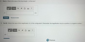 Part A - What is the value of the focal length, f, of the lens?
f =
VG ΑΣΦ
Submit Request Answer
M =
?
Part B - What is the value of the magnification, M, of this configuration? (Remember: the magnification may be a positive or a negative number.)
IVE ΑΣΦ
cm
?
P Pearson