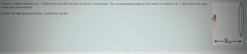 A match is held a distance s, 14.0 cm to the left of a lens as shown in the picture. The corresponding image for the match is located at s; = 22.2 cm to the right
of the lens (not pictured).
Answer the two questions below, using three sig figs.
-So