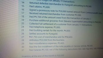 15
24
for January 11 transactions.
Returned defective merchandise to Puregold amounting to $4,500.
Paid salaries, P5,600.
Signed a promissory note for P30,000 loaned amount from Commonwealth Bank.
Received returned merchandise from customer P3,500.
Paid P5,700 of the amount owed from the transaction of January 2.
Purchase additional groceries from Talavera Supermarket amounting to P44,000.
Collected full settlement of a customer from January 11 transactions.
Paid telephone expense, P1,600.
Paid building rentals for the month, P4,800.
Settled accounts to Puregold.
P41,750 cost of merchandise sold for P58,450.
Withdrew P20,000 from the business.
Paid miscellaneous expenses, P3,430.
Paid the first installment of the note payable on Service Vehicle P8,500.
Paid Salaries P5, 100, net of the following deductions: SSS, 380; Pag-IBIG, 100; Philheal
Inventory at the end of the month is P20,000