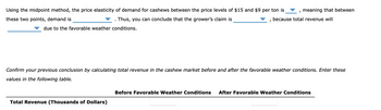 Using the midpoint method, the price elasticity of demand for cashews between the price levels of $15 and $9 per ton is
these two points, demand is
Thus, you can conclude that the grower's claim is
due to the favorable weather conditions.
I
Total Revenue (Thousands of Dollars)
I
meaning that between
because total revenue will
Confirm your previous conclusion by calculating total revenue in the cashew market before and after the favorable weather conditions. Enter these
values in the following table.
Before Favorable Weather Conditions After Favorable Weather Conditions