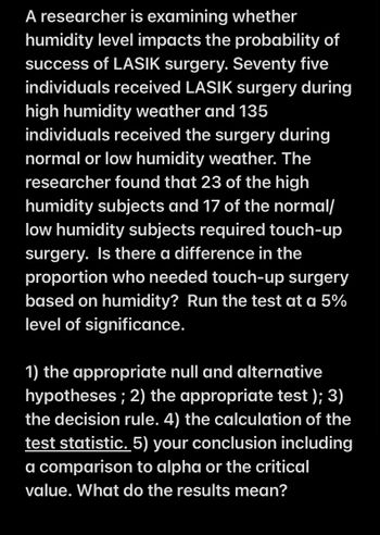 A researcher is examining whether
humidity level impacts the probability of
success of LASIK surgery. Seventy five
individuals received LASIK surgery during
high humidity weather and 135
individuals received the surgery during
normal or low humidity weather. The
researcher found that 23 of the high
humidity subjects and 17 of the normal/
low humidity subjects required touch-up
surgery. Is there a difference in the
proportion who needed touch-up surgery
based on humidity? Run the test at a 5%
level of significance.
1) the appropriate null and alternative
hypotheses; 2) the appropriate test); 3)
the decision rule. 4) the calculation of the
test statistic. 5) your conclusion including
a comparison to alpha or the critical
value. What do the results mean?