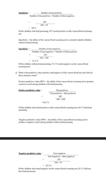 Number of true positives
Number of true positives + Number of false negatives
Sensitivity=
445
445 +55
89%
of the children with lead poisoning, 89 % tested positive on the venous blood screening
test
Specificity - the ability of the venous blood screening test to correctly identify children
without lead poisoning
Specificity=
Number of true negatives.
Number of true negatives + Number of false positives
256
256 +244
= 51.2%
Of the children without lead poisoning, 51.2 % tested negative on the venous blood
screening test
2) What is the predictive value (positive and negative) of the venous blood test and what do
these measures mean?
Positive predictive value (PPV) - the ability of the venous blood screening test to produce
a positive result among children with lead poisoning
Positive predictive value=
= 64.5%
True positives
True positives + false positives
445
445 +244
Of the children who tested positive on the venous blood screening test, 64.5 % had lead
poisoning
Negative predictive value (NPV) - the ability of the venous blood screening test to
produce a negative result among children without lead poisoning
Negative predictive value=
True negatives
True negatives + false negatives
256
256 +55
= 82.3%
Of the children who tested negative on the venous blood screening test, 82.3 % did not
have lead poisoning
