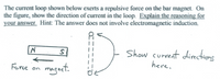 The current loop shown below exerts a repulsive force on the bar magnet. On
the figure, show the direction of current in the loop. Explain the reasoning for
your answer. Hint: The answer does not involve electromagnetic induction.
D.
Show current directions
here.
magnet.
Force on
