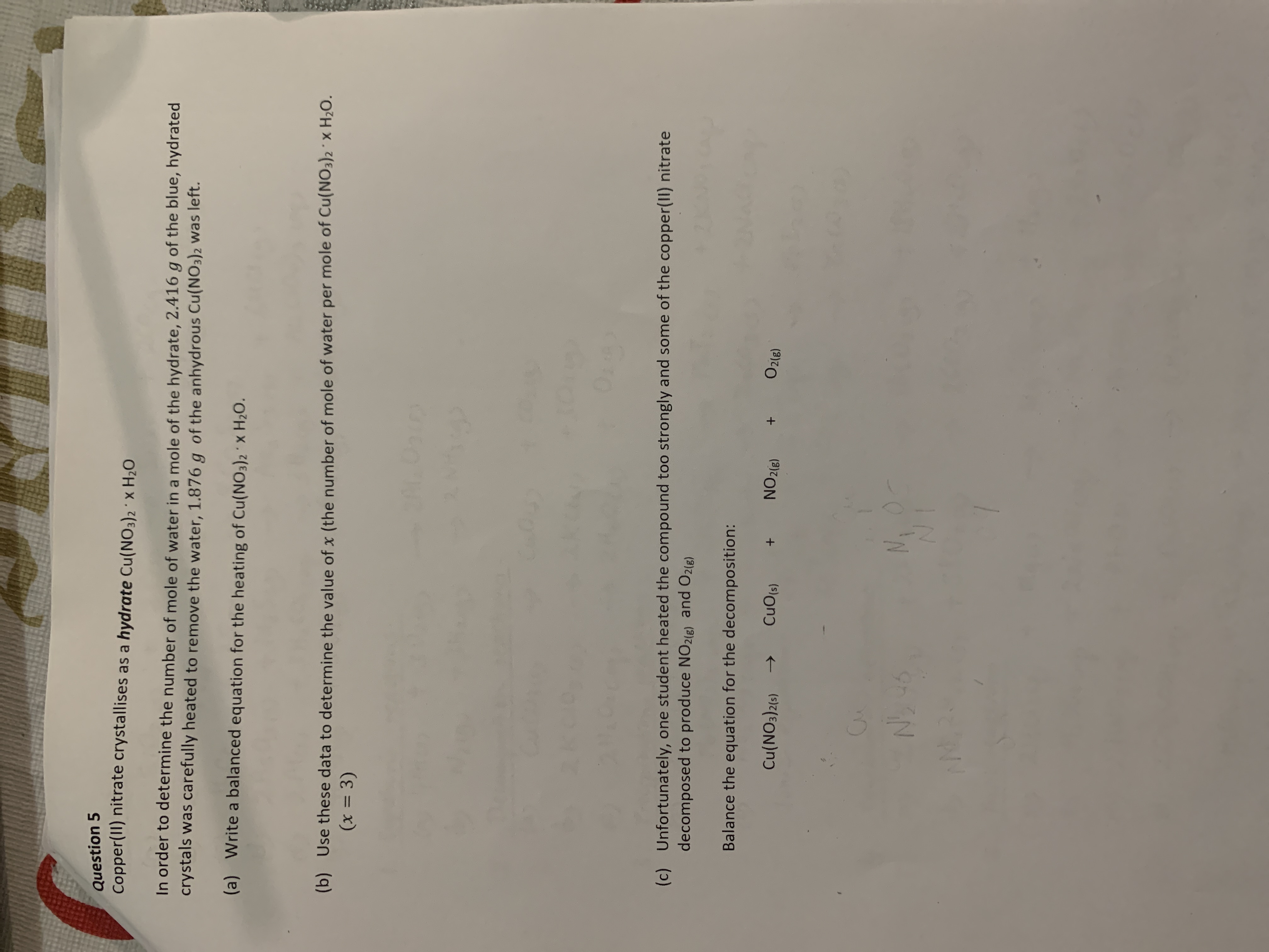 Question 5
Copper(II) nitrate crystallises as a hydrate Cu(NO3)2 ' x H20
In order to determine the number of mole of water in a mole of the hydrate, 2.416 g of the blue, hydrated
crystals was carefully heated to remove the water, 1.876 g of the anhydrous Cu(NO3)2 was left.
(a) Write a balanced equation for the heating of Cu(NO3)2 X H2O.
(b) Use these data to determine the value of x (the number of mole of water per mole of Cu(NO3)2 x H2O.
(x = 3)
%3D
(c) Unfortunately, one student heated the compound too strongly and some of the copper(II) nitrate
decomposed to produce NO2(E) and O2(e)
Balance the equation for the decomposition:
Cu(NO3)2(5)
CuO(s)
NO2(8)
O2(e)
