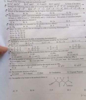 1) Which of the following make an isoelectronic pair?
A) Ca and Fe
B) O and F
C) F and CI D) Cl and Ca
2) Arrange the following ions in order of increasing ionic radius: K', P, S, CI. increasing radius →
E) None of the above
A) K'<CT <S² <P³
B) K<P <S² <CT C) P³¹ <S² <CI <K
3) Which of the elements listed below has the highest first ionization energy?
D) CI <S² <p³<K'
A) He
B) Ne
C) Ar
D) Kr
E) Xe
4)
The successive () ionization energies of a certain element are I₁=589.5 kJ/mol, ₂-1145
kJ/mol, I=4900 kJ/mol, 4-6500 kJ/mol, and Is-8100 kJ/mol. This pattern of ionization energies
suggests that the unknown element is
A) K
B) Si
C) As
D) Ca
E) S
5) Which of the following elements has the greatest electron affinity?
A) Mg
B) Al
C) Si
D) P
E) S
6)
Select the series of atoms that are arranged in order of increasing electronegativity.
A) S< K<Fe< Si<0
B) Fe< K<S< Si<0
C) O<S< Si< Fe< K
D) O< Si<S< Fe< K
E) None of the above are in order of increasing electronegativity.
7) The bond in which one of the following pairs of atoms would be the most polar?
A) B-C
B) C-N
C) CO
D) Si-O
8) The Lewis structure for CS, is:
...
" **
**
"
**
A) C=S-S
B) :S-C-S:
C)
S=C=S
..
.. ..
**
..
9) Which choice includes
all the molecules below that do not follow the octet rule?
(1) H₂S
(2) BF,
(3) PH,
(4) SI
D) (3) and (4)
A) (2) and (4)
B) (2) and (3)
C) (1) and (2)
10) Give the number of lone pairs around the central atom and the geometry of the ion (FS₂)
C) 2 lone pairs, bent D) 3 lone pairs, bent
A) 0 lone pairs, linear B) 1 lone pair, bent
11) Indicate the type of hybrid orbitals used by the central atom in OBr
A) sp
B) sp
C) sp³
D) sp'd
E) sp'd
12) The molecular structure of SeO₂ is:
A) Linear
B) T-shaped
C) Bent
D) Tetrahedron
E) Trigonal Planner
13) The number of pi bonds in the molecule below is
4 Η
ECH
A) 18
B) 16
HOC-
C) 9
E) C-C
**** ..
D) S=C-S:
D) 3
E)
| Pa