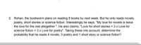 2. Rohan, the bookworm plans on reading 8 books by next week. But he only reads novels,
poetry, short stories or science fiction. Interestingly he says, "My love for novels is twice
the love for the rest altogether ". He also claims, "Love for short stories = 3 x Love for
science fiction = 3 x Love for poetry". Taking these into account, determine the
probability that he reads 4 novels, 3 poetry and 1 short story or science fiction?
