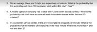 3. On an average, there are 2 visits to a supershop per minute. What is the probability that
the supershop will have 100 customer visits within the next 1 hour?
4. A mobile operator company has to deal with 12 site down issues per hour. What is the
probability that it will have to solve at least 4 site down issues within the next 10
minutes?
5. In a customer service center, there are 18 complaints dropped per minute. What is the
probability that the number of complaints in the next minute will be not more than 4 and
not less than 2?
