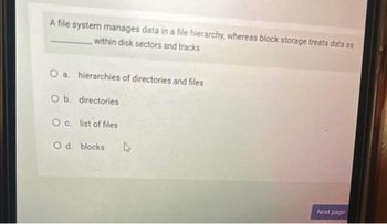 A file system manages data in a file hierarchy, whereas block storage treats data as
within disk sectors and tracks
O a
O b. directories
Oc. list of files
O d. blocks 4
hierarchies of directories and files
Next page