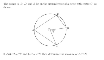 The points A, B, D, and E lie on the circumference of a circle with centre C, as
shown.
A
C
72°
E
B
D
If ZBCD = 72° and CD = DE, then determine the measure of ZBAE.