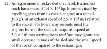 22. An experimental rocket sled on a level, frictionless
track has a mass of 1.4 × 104 kg. It propels itself by
expelling gases from its rocket engines at a rate of
10 kg/s, at an exhaust speed of 2.5 X 104 m/s relative
to the rocket. For how many seconds must the
engines burn if the sled is to acquire a speed of
5.0 × 10¹ m/s starting from rest? You may ignore the
small decrease in mass of the sled and the small speed
of the rocket compared to the exhaust gas.