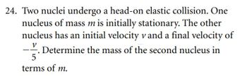 24. Two nuclei undergo a head-on elastic collision. One
nucleus of mass m is initially stationary. The other
nucleus has an initial velocity v and a final velocity of
V
. Determine the mass of the second nucleus in
5
terms of m.