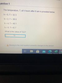 uestion 1
The temperature, T, at h hours after 6 am is provided below.
h= 0, T= 32.3
h = 2, T = 36.0
h = 4, T = 40.1
h = 6, T= 43.7
What is the value of T(2)?
A Moving to the next question prevents changes to this answer.
II
