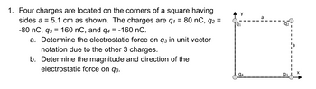 1. Four charges are located on the corners of a square having
sides a = 5.1 cm as shown. The charges are q₁ = 80 nC, q2 =
-80 nC, 93 = 160 nC, and q4 = -160 nC.
a. Determine the electrostatic force on q3 in unit vector
notation due to the other 3 charges.
b. Determine the magnitude and direction of the
electrostatic force on 93.
94