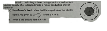 A solid conducting sphere, having a radius a and surface
charge density of o, is located inside a hollow conducting shell of
radius b.
[a) Use Gauss's law to show that the magnitude of the electric
σαζ
field at r is given by E ==
where a <r<b.
b) What is the electric field at r <a?
2
D