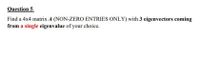 Question 5:
Find a 4x4 matrix A (NON-ZERO ENTRIES ONLY) with 3 eigenvectors coming
from a single eigenvalue of your choice.
