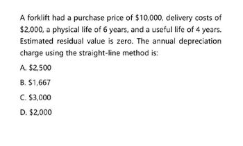 A forklift had a purchase price of $10,000, delivery costs of
$2,000, a physical life of 6 years, and a useful life of 4 years.
Estimated residual value is zero. The annual depreciation
charge using the straight-line method is:
A. $2,500
B. $1,667
C. $3,000
D. $2,000