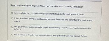 If you are hired by an organization, you would be least hurt by inflation if
Your employer has a cost-of-living adjustment clause in the employment contract
If your employer provides fixed annual increases in salaries and benefits in the employment
contract
The government increases social security retirement payments in anticipation of expected
inflation
O You increase savings in your bank account in anticipation of expected rise in inflation