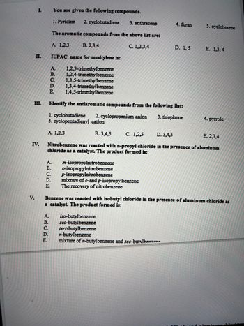 I.
II.
III.
V.
IV.
A. m-isopropylnitrobenzene
B. o-isopropyinitrobenzene
You are given the following compounds.
1. Pyridine 2. cyclobutadiene
The aromatic compounds from the above list are:
A. 1,2,3
B. 2,3,4
IUPAC name for mesitylene is:
A.
1,2,3-trimethylbenzene
1,2,4-trimethylbenzene
B.
C. 1,3,5-trimethylbenzene
D. 1,3,4-trimethylbenzene
E. 1,4,5-trimethylbenzene
Identify the antiaromatic compounds from the following list:
3. thiophene
1. cyclobutadiene 2. cyclopropenium anion
5. cyclopentadienyl cation
A. 1,2,3
ABCDE
C. p-isopropylnitrobenzene
D. mixture of o-and p-isopropylbenzene
E.
The recovery of nitrobenzene
A.
B.
C.
3. anthracene
B. 3,4,5
C. 1,2,5
D. 3,4,5
E. 2,3,4
Nitrobenzene was reacted with n-propyl chloride in the presence of aluminum
chloride as a catalyst. The product formed is:
C. 1,2,3,4
iso-butylbenzene
sec-butylbenzene
tert-butylbenzene
D. n-butylbenzene
Benzene was reacted with isobutyl chloride in the presence of aluminum chloride as
a catalyst. The product formed is:
4. furan
D. 1,5
mixture of n-butylbenzene and sec-butylbenzene
5. cyclohexene
E. 1,3,4
4. pyrrole