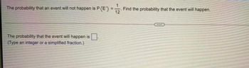 The probability that an event will not happen is P P(E)
The probability that the event will happen is
(Type an integer or a simplified fraction.)
=
Find the probability that the event will happen.
12