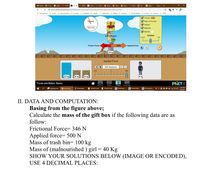 O Dash 0 Cour e phet (1250
9 Fo x
MERL A Physi
FrictiO Fricti
Phys Phys O Fricti 4.1
W
Resor Force
i https://phet.colorado.edu/sims/htm/forces-and-motion-basics/latest/forces-and-motion-basics en.html
B Anonymous CARS I Downloaders Emails Freebies Health Medicinal News Security Social Media Stocks History JAZZ
C
Forces
sheed
V Sum of Forces
V Values
16.0 mis
V Masses
V Speed
Sum of Forces
Friction
None
Lots
154N
Applied Force
Friction Force
346N
50ON
100 kg
Applied Force
500 Newtons D O
-500
500
200 kg
50 kg
60 kg
80 kg
PHET:
Forces and Motion: Basics
Net Force
I PHYSICS LAB
Motion
Friction
Acceleration
11:16 PM
P e Snipping Tool
g Forces and-
Downloads
I PHYSICS LAB
PHYSELAB --
W PHYSE EXPE
PHYSELAB E E
1/20/2021
II. DATA AND COMPUTATION:
Basing from the figure above;
Calculate the mass of the gift box if the following data are as
follow:
Frictional Force= 346 N
Applied force= 500 N
Mass of trash bin= 100 kg
Mass of (malnourished ) girl = 40 Kg
SHOW YOUR SOLUTIONS BELOW (IMAGE OR ENCODED),
USE 4 DECIMAL PLACES:
