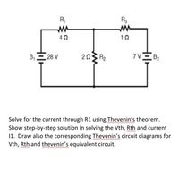 R,
Rg
10
B, 28 V
203 R2
7VE B2
Solve for the current through R1 using Thevenin's theorem.
Show step-by-step solution in solving the Vth, Rth and current
11. Draw also the corresponding Thevenin's circuit diagrams for
Vth, Rth and thevenin's equivalent circuit.
