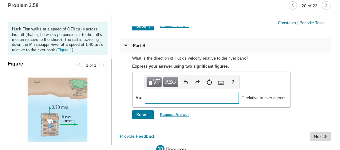 Problem 3.58
20 of 23
Constants | Periodic Table
Huck Finn walks at a speed of 0.70 m/s across
his raft (that is, he walks perpendicular to the raft's
motion relative to the shore). The raft is traveling
down the Mississippi River at a speed of 1.40 m/s
relative to the river bank. (Figure 1)
Part B
What is the direction of Huck's velocity relative to the river bank?
Figure
< 1 of 1 >
Express your answer using two significant figures.
relative to river current
40.70 m/s
Request Answer
Submit
River
current
Provide Feedback
Next >
2 Dearson
