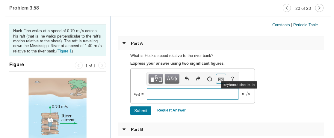 Problem 3.58
20 of 23
Constants | Periodic Table
Huck Finn walks at a speed of 0.70 m/s across
his raft (that is, he walks perpendicular to the raft's
motion relative to the shore). The raft is traveling
down the Mississippi River at a speed of 1.40 m/s
relative to the river bank.(Figure 1)
Part A
What is Huck's speed relative to the river bank?
Express your answer using two significant figures.
Figure
< 1 of 1 >
Πνα ΑΣφ
keyboard shortcuts
m/s
Vrel =
A0.70 m/s
Request Answer
Submit
River
current
Part B
