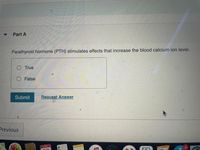 Part A
Parathyroid hormone (PTH) stimulates effects that increase the blood calcium ion level.
O True
False
Submit
Request Answer
Previous
JUL
