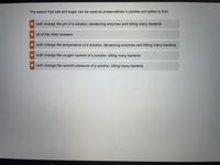 The reason that salt and sugar can be used as preservatives in pickles and jellies is that:
• both change the pH of a solution, denaturing enzymes and killing many bacteria
• all of the other answers
• both change the temperature of a solution, denaturing enzymes and killing many bacteria
both change the oxygen content of a solution, killing many bacteria
• both change the osmotic pressure of a solution, killing many bacteria

