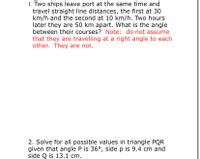 1. Two ships leave port at the same time and
travel straight line distances, the first at 30
km/h and the second at 10 km/h. Two hours
later they are 50 km apart. What is the angle
between their courses? Note: do not assume
that they are travelling at a right angle to each
other. They are not.
2. Solve for all possible values in triangle PQR
given that angle P is 36°, side p is 9.4 cm and
side Q is 13.1 cm.
