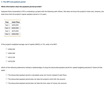 7. The NPV and payback period
What information does the payback period provide?
Suppose Praxis Corporation's CFO is evaluating a project with the following cash inflows. She does not know the project's initial cost; however, she
does know that the project's regular payback period is 2.5 years.
Year
Year 1
Year 2
Year 3
Year 4
Cash Flow
$350,000
$450,000
$475,000
$400,000
If the project's weighted average cost of capital (WACC) is 7%, what is its NPV?
$300,440
$394,328
$413,105
$375,550
Which of the following statements indicate a disadvantage of using the discounted payback period for capital budgeting decisions? Check all that
apply.
The discounted payback period is calculated using net income instead of cash flows.
The discounted payback period does not take the project's entire life into account.
The discounted payback period does not take the time value of money into account.