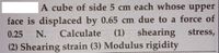 A cube of side 5 cm each whose
upper
face is displaced by 0.65 cm due to a force of
Calculate (1) shearing stress,
0.25
N.
(2) Shearing strain (3) Modulus rigidity
