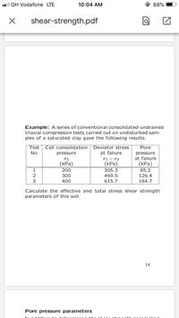 l GH Vodafone LTE
10:04 AM
@ 68%
shear-strength.pdf
Example: A series of conventional consolidated-undrained
triaxial compression tests carried out on undisturbed sam-
ples of a saturated clay gave the following results:
Test
Cell consolidation
Deviator stress
Pore
No
pressure
at failure
pressure
- 03
(КРа)
305.3
at failure
(КРа)
85.2
03
(КРа)
200
1
2
300
469.5
126.4
400
615.7
184.7
Calculate the effective and total stress shear strength
parameters of this soil.
14
Pore pressure parameters
