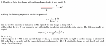 6. Consider a finite line charge with uniform charge density A and length L:
L
a) Using the following expression for electric potential
V =
In (1+z) = 2
X
dq
1
4πεο r
find the electric potential a distance x to the right of the line charge at the point P.
b) Show that if x >> L your answer to part a) looks like the electric potential of a point charge. The following might be
helpful:
-
●P
1
1
·2² +
2! 3!
2³
+..
for -1 << 1.
c) Now suppose L = 0.08 m and a point charge q = 30 µC is initially 0.03 m to the right of the line charge. If q is moved
0.02 m farther to the right and the change in its potential energy is +46.41 J what is the charge per unit length and total
charge of the line charge?