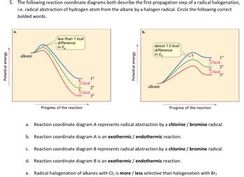 Potential energy
5. The following reaction coordinate diagrams both describe the first propagation step of a radical halogenation,
i.e. radical abstraction of hydrogen atom from the alkane by a halogen radical. Circle the following correct
bolded words.
alkane
less than 1 kcal
difference
in E
2 kcal
Progress of the reaction
1°
2⁰
3⁰
keal
Potential energy
(about 1.5 kcal
difference
in E₂
alkane
2 kcal
Progress of the reaction
b. Reaction coordinate diagram A is an exothermic/ endothermic reaction.
1°
2 kcal
2°
a. Reaction coordinate diagram A represents radical abstraction by a chlorine / bromine radical.
e. Radical halogenation of alkanes with Cl₂ is more / less selective than halogenation with Br₂
3°
C. Reaction coordinate diagram B represents radical abstraction by a chlorine / bromine radical.
d. Reaction coordinate diagram B is an exothermic/ endothermic reaction.
