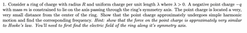 1. Consider a ring of charge with radius R and uniform charge per unit length λ where λ > 0. A negative point charge −q
with mass m is constrained to lie on the axis passing through the ring's symmetry axis. The point charge is located a very,
very small distance from the center of the ring. Show that the point charge approximately undergoes simple harmonic
motion and find the corresponding frequency. Hint: show that the force on the point charge is approximately very similar
to Hooke's law. You'll need to first find the electric field of the ring along it's symmetry axis.