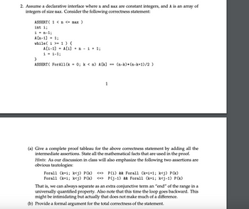 2. Assume a declarative interface where n and max are constant integers, and A is an array of
integers of size max. Consider the following correctness statement:
ASSERT ( 1 < n <= max
int i;
i = n-1;
A [n-1] = 1;
while( i >= 1) {
A[i-1]
= A[i]ni + 1;
i = i-1%;
}
ASSERT ForAll(k = 0%; k < n) A[k]
==
(n-k)* (n-k+1)/2)
1
(a) Give a complete proof tableau for the above correctness statement by adding all the
intermediate assertions. State all the mathematical facts that are used in the proof.
Hints: As our discussion in class will also emphasize the following two assertions are
obvious tautologies:
Forall (k=i; k<j) P(k) <=>
Forall (k=i; k<j) P(k) <=>
P(i) && Forall (k=i+1; k<j) P(k)
P(j-1) && Forall (k=i; k<j-1) P(k)
That is, we can always separate as an extra conjunctive term an “end" of the range in a
universally quantified property. Also note that this time the loop goes backward. This
might be intimidating but actually that does not make much of a difference.
(b) Provide a formal argument for the total correctness of the statement.