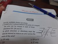 Part (1), multiple choice questions.
1. A metal wire is placed between the poles of a magnet.
Master of physics
Exam
The wire can be moved in each of three
melal wire
directions OP, QR and ST.
In which direction or directions must the
wire be moved to induce an e.m.f. across the
N pole
S pole
ends of the wire?
b. OP or ST
a. OP only
d. ST only
c. QR
