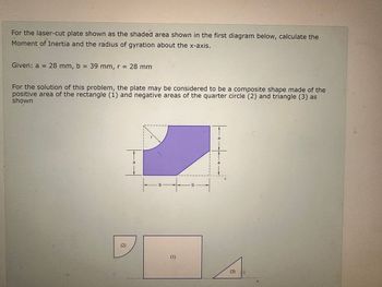 For the laser-cut plate shown as the shaded area shown in the first diagram below, calculate the
Moment of Inertia and the radius of gyration about the x-axis.
Given: a = 28 mm, b = 39 mm, r = 28 mm
For the solution of this problem, the plate may be considered to be a composite shape made of the
positive area of the rectangle (1) and negative areas of the quarter circle (2) and triangle (3) as
shown
(2)
a
+ t
(1)
b-
a
X
(3)
C
X