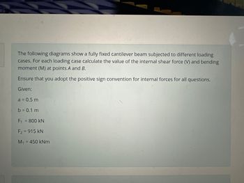 The following diagrams show a fully fixed cantilever beam subjected to different loading
cases. For each loading case calculate the value of the internal shear force (V) and bending
moment (M) at points A and B.
Ensure that you adopt the positive sign convention for internal forces for all questions.
Given:
a = 0.5 m
b = 0.1 m
F₁ = 800 KN
F2 = 915 KN
M₁ = 450 kNm