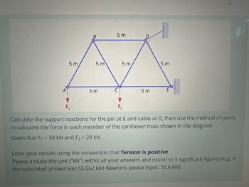 5 m
B
5 m
5m
5m
5 m
5m
f
5 m
E
F₂
Calculate the support reactions for the pin at E and cable at D, then use the method of joints
to calculate the force in each member of the cantilever truss shown in the diagram.
Given that F₁ = 50 kN and F2 = 20 kN.
Enter your results using the convention that Tension is positive.
Please include the unit ("kN") within all your answers and round to 3 significant figures (e.g. if
the calculated answer was 55.562 kilo Newtons please input: 55.6 kN).